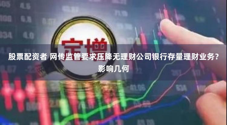 股票配资者 网传监管要求压降无理财公司银行存量理财业务？影响几何