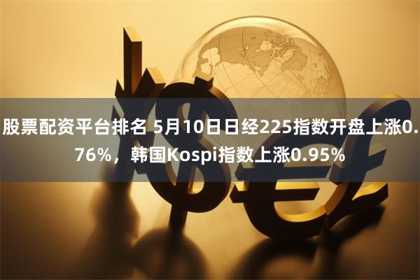 股票配资平台排名 5月10日日经225指数开盘上涨0.76%，韩国Kospi指数上涨0.95%