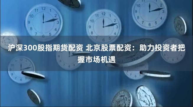 沪深300股指期货配资 北京股票配资：助力投资者把握市场机遇